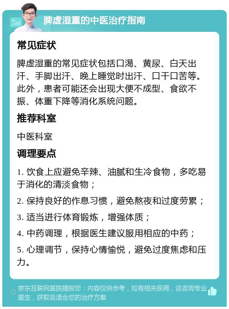 脾虚湿重的中医治疗指南 常见症状 脾虚湿重的常见症状包括口渴、黄尿、白天出汗、手脚出汗、晚上睡觉时出汗、口干口苦等。此外，患者可能还会出现大便不成型、食欲不振、体重下降等消化系统问题。 推荐科室 中医科室 调理要点 1. 饮食上应避免辛辣、油腻和生冷食物，多吃易于消化的清淡食物； 2. 保持良好的作息习惯，避免熬夜和过度劳累； 3. 适当进行体育锻炼，增强体质； 4. 中药调理，根据医生建议服用相应的中药； 5. 心理调节，保持心情愉悦，避免过度焦虑和压力。