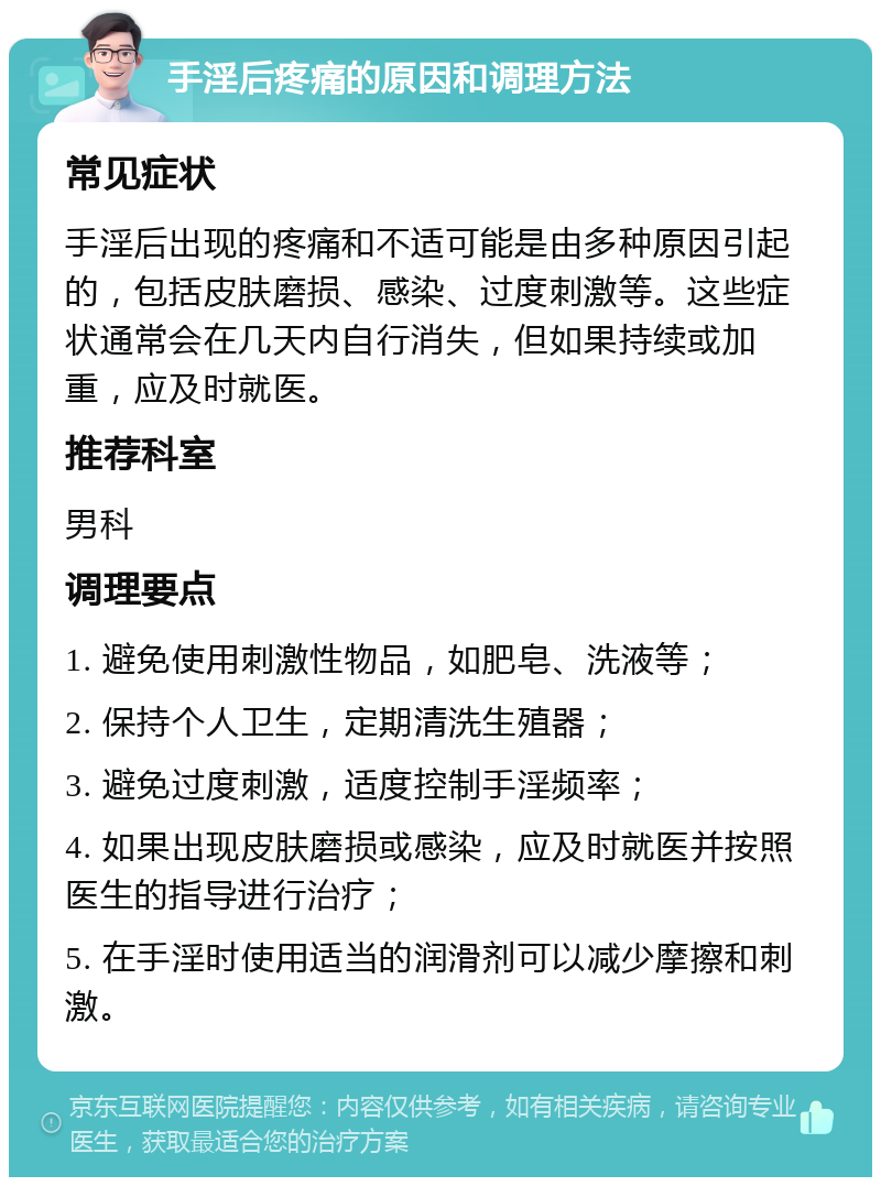 手淫后疼痛的原因和调理方法 常见症状 手淫后出现的疼痛和不适可能是由多种原因引起的，包括皮肤磨损、感染、过度刺激等。这些症状通常会在几天内自行消失，但如果持续或加重，应及时就医。 推荐科室 男科 调理要点 1. 避免使用刺激性物品，如肥皂、洗液等； 2. 保持个人卫生，定期清洗生殖器； 3. 避免过度刺激，适度控制手淫频率； 4. 如果出现皮肤磨损或感染，应及时就医并按照医生的指导进行治疗； 5. 在手淫时使用适当的润滑剂可以减少摩擦和刺激。