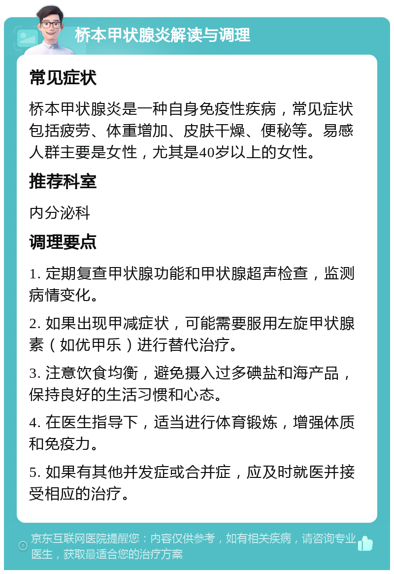 桥本甲状腺炎解读与调理 常见症状 桥本甲状腺炎是一种自身免疫性疾病，常见症状包括疲劳、体重增加、皮肤干燥、便秘等。易感人群主要是女性，尤其是40岁以上的女性。 推荐科室 内分泌科 调理要点 1. 定期复查甲状腺功能和甲状腺超声检查，监测病情变化。 2. 如果出现甲减症状，可能需要服用左旋甲状腺素（如优甲乐）进行替代治疗。 3. 注意饮食均衡，避免摄入过多碘盐和海产品，保持良好的生活习惯和心态。 4. 在医生指导下，适当进行体育锻炼，增强体质和免疫力。 5. 如果有其他并发症或合并症，应及时就医并接受相应的治疗。