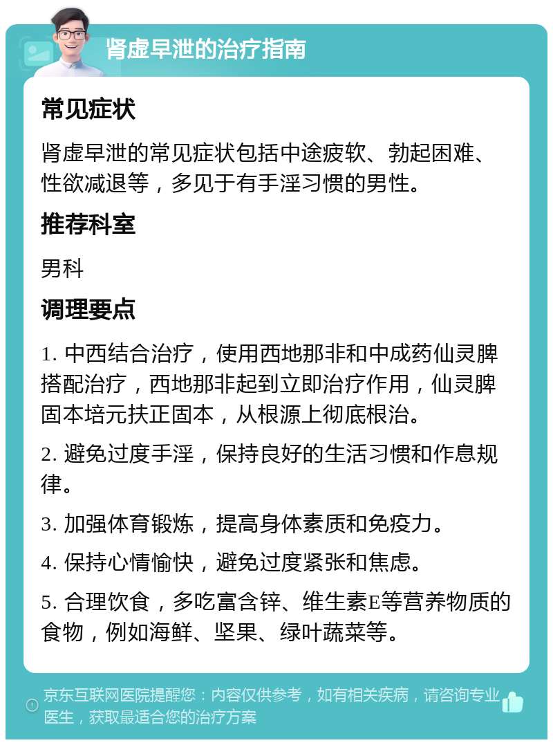 肾虚早泄的治疗指南 常见症状 肾虚早泄的常见症状包括中途疲软、勃起困难、性欲减退等，多见于有手淫习惯的男性。 推荐科室 男科 调理要点 1. 中西结合治疗，使用西地那非和中成药仙灵脾搭配治疗，西地那非起到立即治疗作用，仙灵脾固本培元扶正固本，从根源上彻底根治。 2. 避免过度手淫，保持良好的生活习惯和作息规律。 3. 加强体育锻炼，提高身体素质和免疫力。 4. 保持心情愉快，避免过度紧张和焦虑。 5. 合理饮食，多吃富含锌、维生素E等营养物质的食物，例如海鲜、坚果、绿叶蔬菜等。