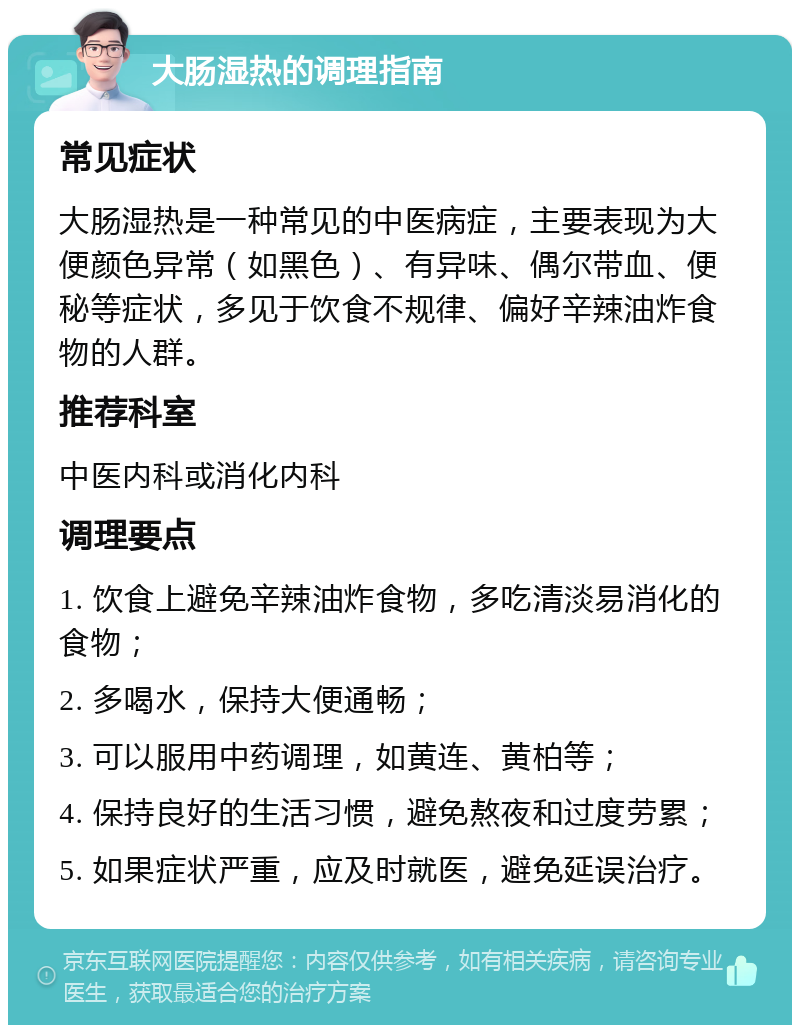 大肠湿热的调理指南 常见症状 大肠湿热是一种常见的中医病症，主要表现为大便颜色异常（如黑色）、有异味、偶尔带血、便秘等症状，多见于饮食不规律、偏好辛辣油炸食物的人群。 推荐科室 中医内科或消化内科 调理要点 1. 饮食上避免辛辣油炸食物，多吃清淡易消化的食物； 2. 多喝水，保持大便通畅； 3. 可以服用中药调理，如黄连、黄柏等； 4. 保持良好的生活习惯，避免熬夜和过度劳累； 5. 如果症状严重，应及时就医，避免延误治疗。