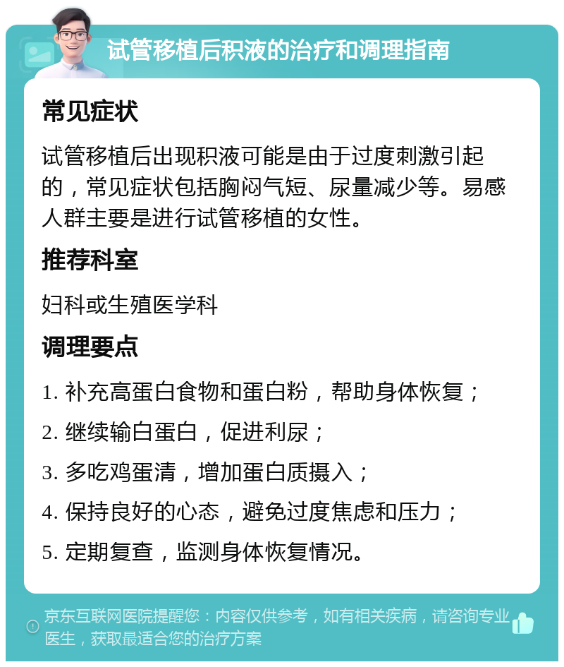 试管移植后积液的治疗和调理指南 常见症状 试管移植后出现积液可能是由于过度刺激引起的，常见症状包括胸闷气短、尿量减少等。易感人群主要是进行试管移植的女性。 推荐科室 妇科或生殖医学科 调理要点 1. 补充高蛋白食物和蛋白粉，帮助身体恢复； 2. 继续输白蛋白，促进利尿； 3. 多吃鸡蛋清，增加蛋白质摄入； 4. 保持良好的心态，避免过度焦虑和压力； 5. 定期复查，监测身体恢复情况。