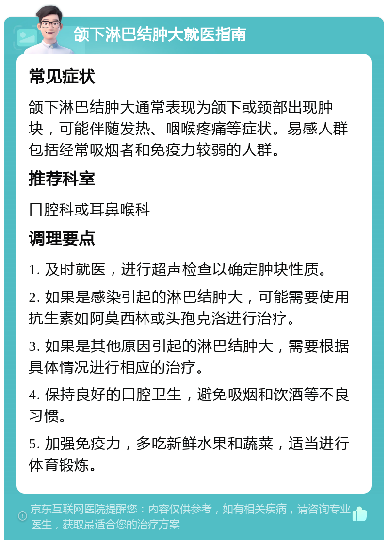 颌下淋巴结肿大就医指南 常见症状 颌下淋巴结肿大通常表现为颌下或颈部出现肿块，可能伴随发热、咽喉疼痛等症状。易感人群包括经常吸烟者和免疫力较弱的人群。 推荐科室 口腔科或耳鼻喉科 调理要点 1. 及时就医，进行超声检查以确定肿块性质。 2. 如果是感染引起的淋巴结肿大，可能需要使用抗生素如阿莫西林或头孢克洛进行治疗。 3. 如果是其他原因引起的淋巴结肿大，需要根据具体情况进行相应的治疗。 4. 保持良好的口腔卫生，避免吸烟和饮酒等不良习惯。 5. 加强免疫力，多吃新鲜水果和蔬菜，适当进行体育锻炼。