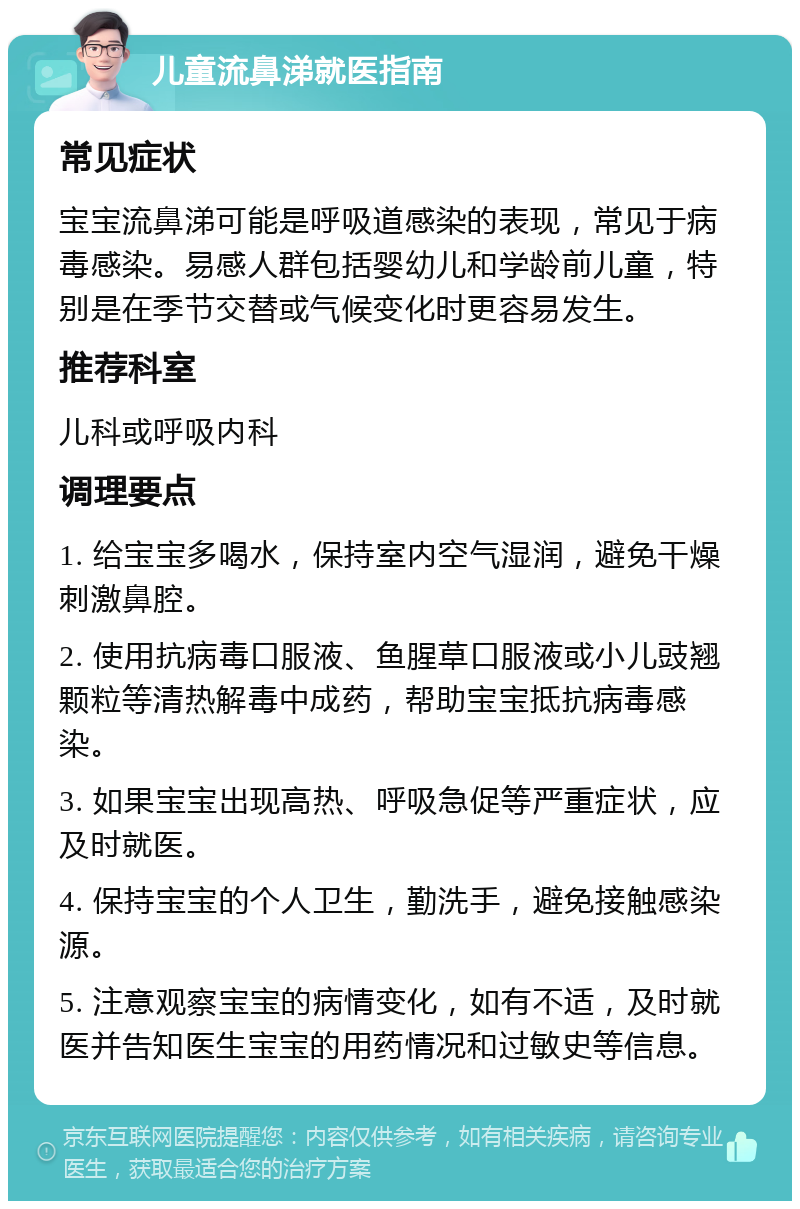 儿童流鼻涕就医指南 常见症状 宝宝流鼻涕可能是呼吸道感染的表现，常见于病毒感染。易感人群包括婴幼儿和学龄前儿童，特别是在季节交替或气候变化时更容易发生。 推荐科室 儿科或呼吸内科 调理要点 1. 给宝宝多喝水，保持室内空气湿润，避免干燥刺激鼻腔。 2. 使用抗病毒口服液、鱼腥草口服液或小儿豉翘颗粒等清热解毒中成药，帮助宝宝抵抗病毒感染。 3. 如果宝宝出现高热、呼吸急促等严重症状，应及时就医。 4. 保持宝宝的个人卫生，勤洗手，避免接触感染源。 5. 注意观察宝宝的病情变化，如有不适，及时就医并告知医生宝宝的用药情况和过敏史等信息。