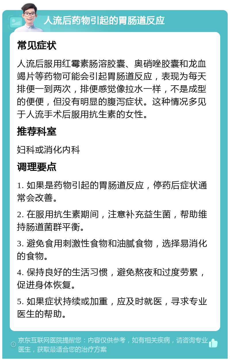 人流后药物引起的胃肠道反应 常见症状 人流后服用红霉素肠溶胶囊、奥硝唑胶囊和龙血竭片等药物可能会引起胃肠道反应，表现为每天排便一到两次，排便感觉像拉水一样，不是成型的便便，但没有明显的腹泻症状。这种情况多见于人流手术后服用抗生素的女性。 推荐科室 妇科或消化内科 调理要点 1. 如果是药物引起的胃肠道反应，停药后症状通常会改善。 2. 在服用抗生素期间，注意补充益生菌，帮助维持肠道菌群平衡。 3. 避免食用刺激性食物和油腻食物，选择易消化的食物。 4. 保持良好的生活习惯，避免熬夜和过度劳累，促进身体恢复。 5. 如果症状持续或加重，应及时就医，寻求专业医生的帮助。