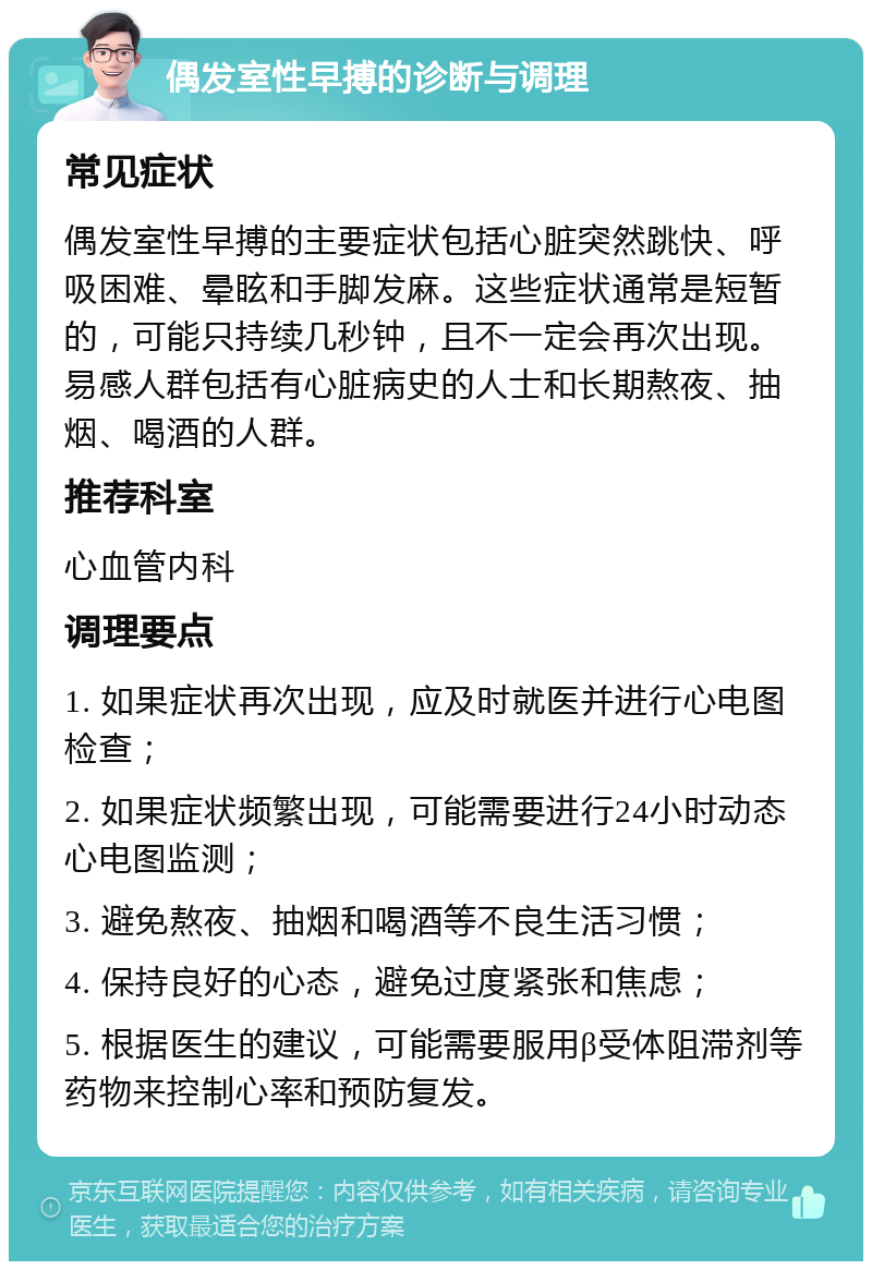 偶发室性早搏的诊断与调理 常见症状 偶发室性早搏的主要症状包括心脏突然跳快、呼吸困难、晕眩和手脚发麻。这些症状通常是短暂的，可能只持续几秒钟，且不一定会再次出现。易感人群包括有心脏病史的人士和长期熬夜、抽烟、喝酒的人群。 推荐科室 心血管内科 调理要点 1. 如果症状再次出现，应及时就医并进行心电图检查； 2. 如果症状频繁出现，可能需要进行24小时动态心电图监测； 3. 避免熬夜、抽烟和喝酒等不良生活习惯； 4. 保持良好的心态，避免过度紧张和焦虑； 5. 根据医生的建议，可能需要服用β受体阻滞剂等药物来控制心率和预防复发。