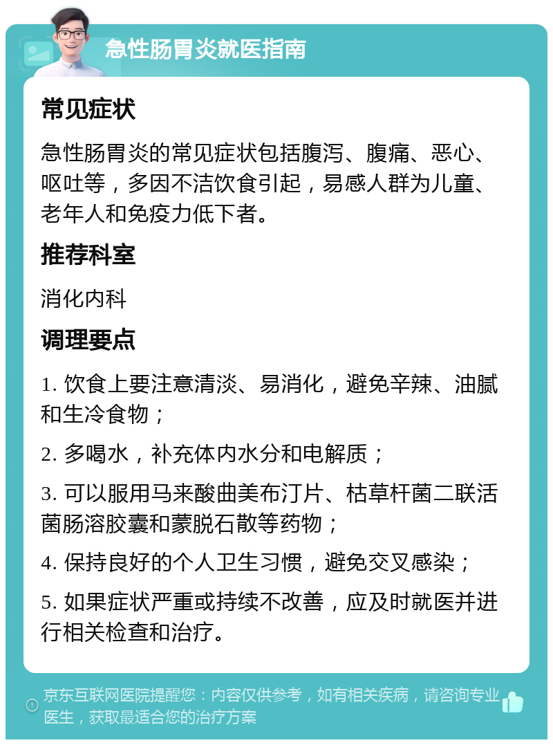 急性肠胃炎就医指南 常见症状 急性肠胃炎的常见症状包括腹泻、腹痛、恶心、呕吐等，多因不洁饮食引起，易感人群为儿童、老年人和免疫力低下者。 推荐科室 消化内科 调理要点 1. 饮食上要注意清淡、易消化，避免辛辣、油腻和生冷食物； 2. 多喝水，补充体内水分和电解质； 3. 可以服用马来酸曲美布汀片、枯草杆菌二联活菌肠溶胶囊和蒙脱石散等药物； 4. 保持良好的个人卫生习惯，避免交叉感染； 5. 如果症状严重或持续不改善，应及时就医并进行相关检查和治疗。