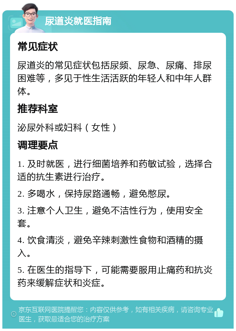 尿道炎就医指南 常见症状 尿道炎的常见症状包括尿频、尿急、尿痛、排尿困难等，多见于性生活活跃的年轻人和中年人群体。 推荐科室 泌尿外科或妇科（女性） 调理要点 1. 及时就医，进行细菌培养和药敏试验，选择合适的抗生素进行治疗。 2. 多喝水，保持尿路通畅，避免憋尿。 3. 注意个人卫生，避免不洁性行为，使用安全套。 4. 饮食清淡，避免辛辣刺激性食物和酒精的摄入。 5. 在医生的指导下，可能需要服用止痛药和抗炎药来缓解症状和炎症。