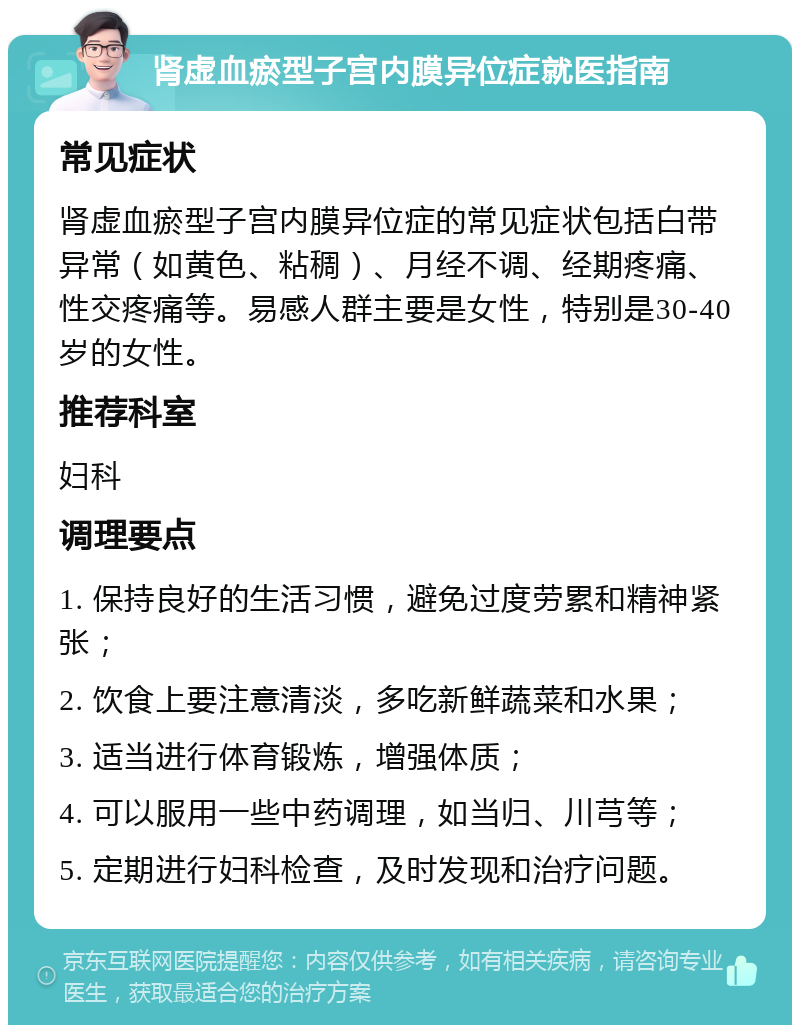 肾虚血瘀型子宫内膜异位症就医指南 常见症状 肾虚血瘀型子宫内膜异位症的常见症状包括白带异常（如黄色、粘稠）、月经不调、经期疼痛、性交疼痛等。易感人群主要是女性，特别是30-40岁的女性。 推荐科室 妇科 调理要点 1. 保持良好的生活习惯，避免过度劳累和精神紧张； 2. 饮食上要注意清淡，多吃新鲜蔬菜和水果； 3. 适当进行体育锻炼，增强体质； 4. 可以服用一些中药调理，如当归、川芎等； 5. 定期进行妇科检查，及时发现和治疗问题。