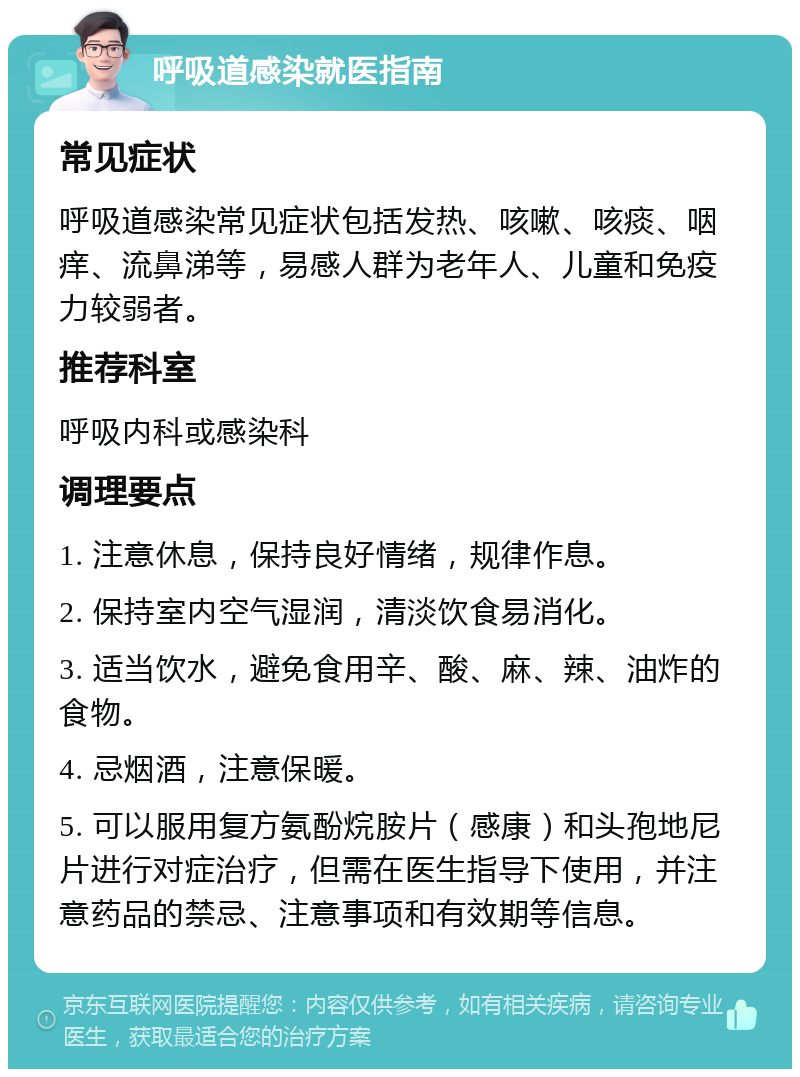 呼吸道感染就医指南 常见症状 呼吸道感染常见症状包括发热、咳嗽、咳痰、咽痒、流鼻涕等，易感人群为老年人、儿童和免疫力较弱者。 推荐科室 呼吸内科或感染科 调理要点 1. 注意休息，保持良好情绪，规律作息。 2. 保持室内空气湿润，清淡饮食易消化。 3. 适当饮水，避免食用辛、酸、麻、辣、油炸的食物。 4. 忌烟酒，注意保暖。 5. 可以服用复方氨酚烷胺片（感康）和头孢地尼片进行对症治疗，但需在医生指导下使用，并注意药品的禁忌、注意事项和有效期等信息。