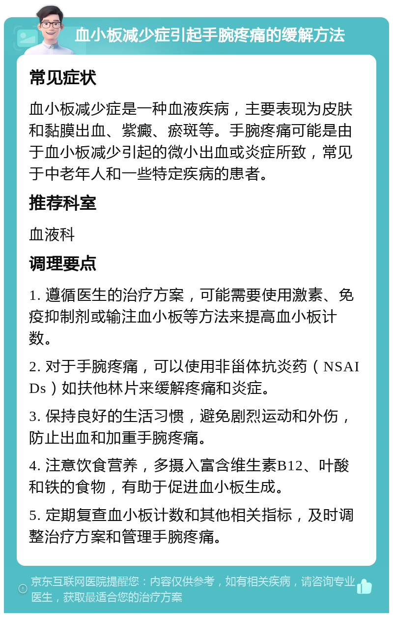 血小板减少症引起手腕疼痛的缓解方法 常见症状 血小板减少症是一种血液疾病，主要表现为皮肤和黏膜出血、紫癜、瘀斑等。手腕疼痛可能是由于血小板减少引起的微小出血或炎症所致，常见于中老年人和一些特定疾病的患者。 推荐科室 血液科 调理要点 1. 遵循医生的治疗方案，可能需要使用激素、免疫抑制剂或输注血小板等方法来提高血小板计数。 2. 对于手腕疼痛，可以使用非甾体抗炎药（NSAIDs）如扶他林片来缓解疼痛和炎症。 3. 保持良好的生活习惯，避免剧烈运动和外伤，防止出血和加重手腕疼痛。 4. 注意饮食营养，多摄入富含维生素B12、叶酸和铁的食物，有助于促进血小板生成。 5. 定期复查血小板计数和其他相关指标，及时调整治疗方案和管理手腕疼痛。