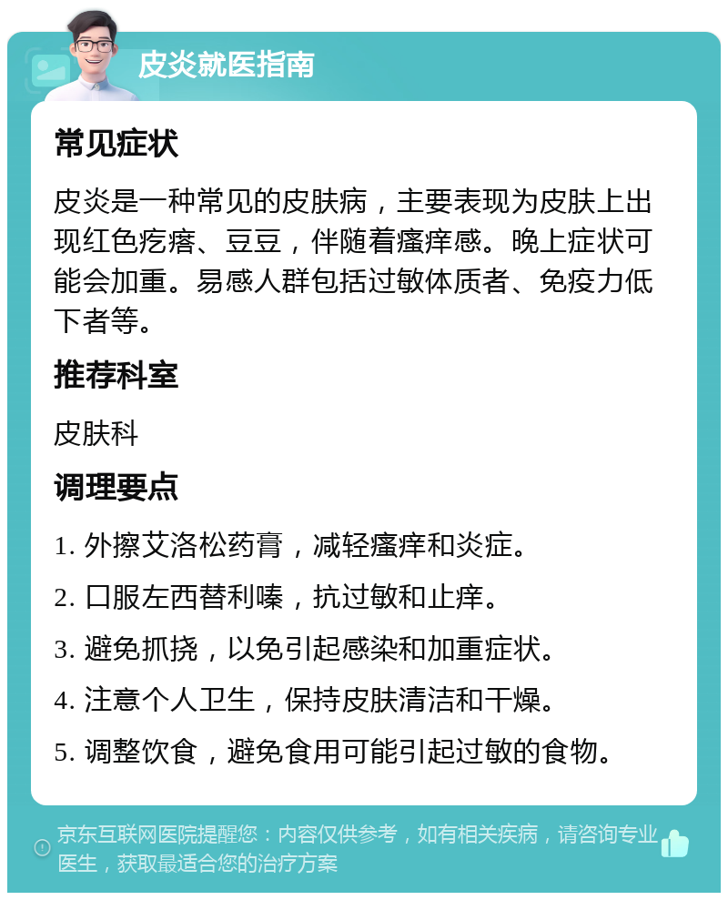 皮炎就医指南 常见症状 皮炎是一种常见的皮肤病，主要表现为皮肤上出现红色疙瘩、豆豆，伴随着瘙痒感。晚上症状可能会加重。易感人群包括过敏体质者、免疫力低下者等。 推荐科室 皮肤科 调理要点 1. 外擦艾洛松药膏，减轻瘙痒和炎症。 2. 口服左西替利嗪，抗过敏和止痒。 3. 避免抓挠，以免引起感染和加重症状。 4. 注意个人卫生，保持皮肤清洁和干燥。 5. 调整饮食，避免食用可能引起过敏的食物。