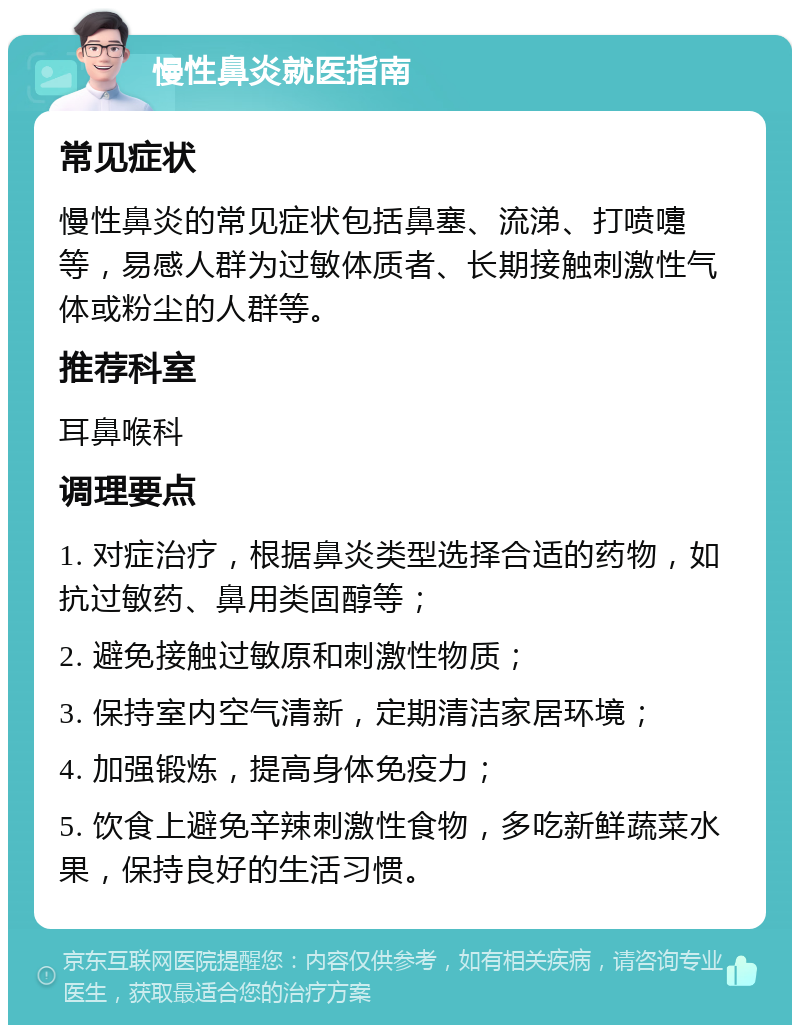 慢性鼻炎就医指南 常见症状 慢性鼻炎的常见症状包括鼻塞、流涕、打喷嚏等，易感人群为过敏体质者、长期接触刺激性气体或粉尘的人群等。 推荐科室 耳鼻喉科 调理要点 1. 对症治疗，根据鼻炎类型选择合适的药物，如抗过敏药、鼻用类固醇等； 2. 避免接触过敏原和刺激性物质； 3. 保持室内空气清新，定期清洁家居环境； 4. 加强锻炼，提高身体免疫力； 5. 饮食上避免辛辣刺激性食物，多吃新鲜蔬菜水果，保持良好的生活习惯。