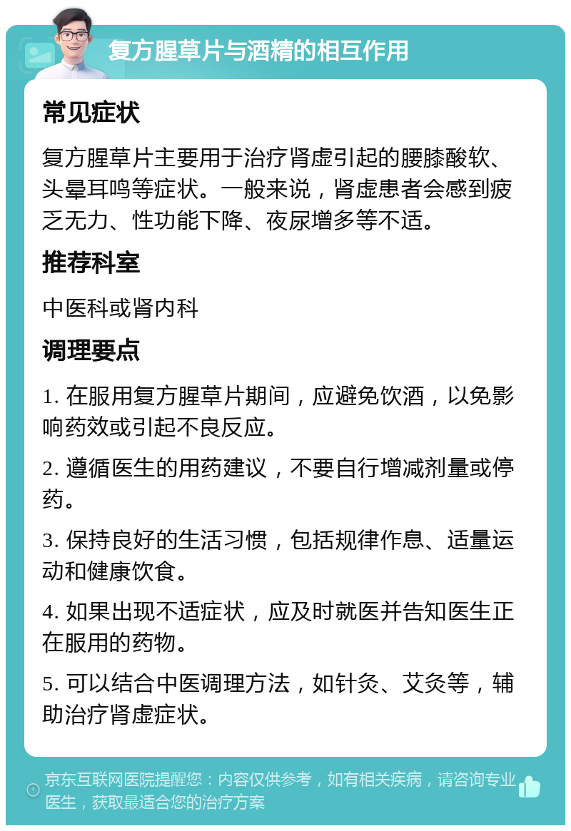 复方腥草片与酒精的相互作用 常见症状 复方腥草片主要用于治疗肾虚引起的腰膝酸软、头晕耳鸣等症状。一般来说，肾虚患者会感到疲乏无力、性功能下降、夜尿增多等不适。 推荐科室 中医科或肾内科 调理要点 1. 在服用复方腥草片期间，应避免饮酒，以免影响药效或引起不良反应。 2. 遵循医生的用药建议，不要自行增减剂量或停药。 3. 保持良好的生活习惯，包括规律作息、适量运动和健康饮食。 4. 如果出现不适症状，应及时就医并告知医生正在服用的药物。 5. 可以结合中医调理方法，如针灸、艾灸等，辅助治疗肾虚症状。