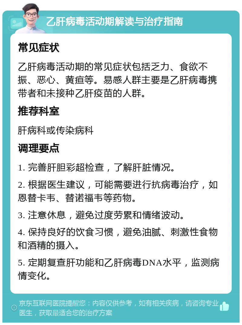 乙肝病毒活动期解读与治疗指南 常见症状 乙肝病毒活动期的常见症状包括乏力、食欲不振、恶心、黄疸等。易感人群主要是乙肝病毒携带者和未接种乙肝疫苗的人群。 推荐科室 肝病科或传染病科 调理要点 1. 完善肝胆彩超检查，了解肝脏情况。 2. 根据医生建议，可能需要进行抗病毒治疗，如恩替卡韦、替诺福韦等药物。 3. 注意休息，避免过度劳累和情绪波动。 4. 保持良好的饮食习惯，避免油腻、刺激性食物和酒精的摄入。 5. 定期复查肝功能和乙肝病毒DNA水平，监测病情变化。