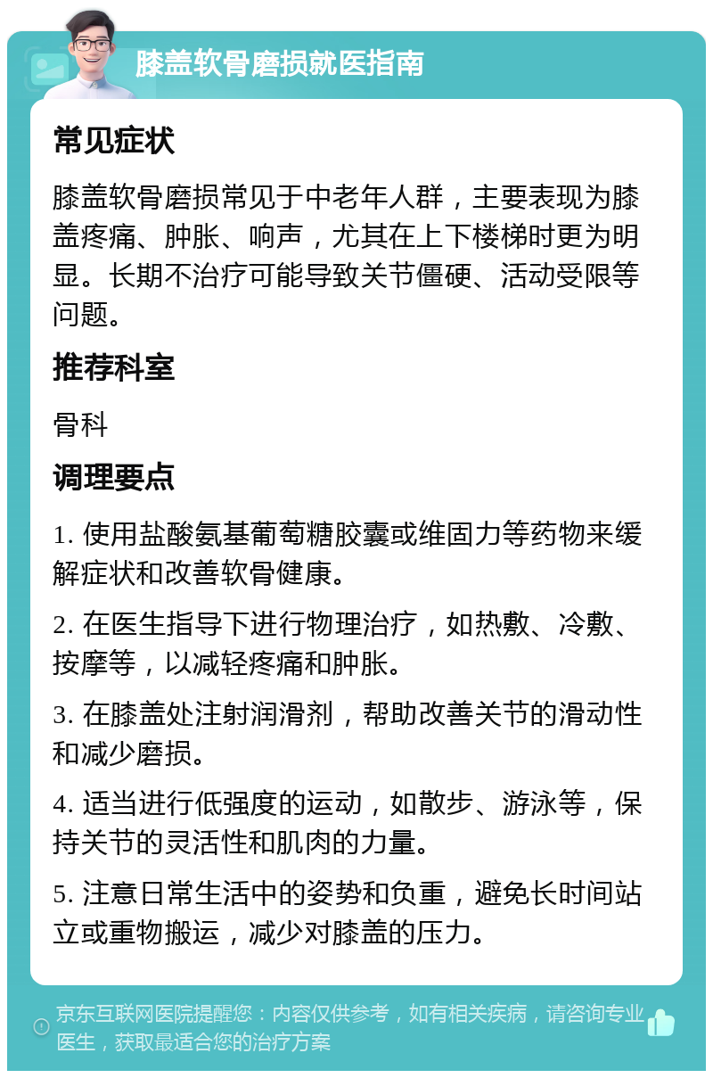 膝盖软骨磨损就医指南 常见症状 膝盖软骨磨损常见于中老年人群，主要表现为膝盖疼痛、肿胀、响声，尤其在上下楼梯时更为明显。长期不治疗可能导致关节僵硬、活动受限等问题。 推荐科室 骨科 调理要点 1. 使用盐酸氨基葡萄糖胶囊或维固力等药物来缓解症状和改善软骨健康。 2. 在医生指导下进行物理治疗，如热敷、冷敷、按摩等，以减轻疼痛和肿胀。 3. 在膝盖处注射润滑剂，帮助改善关节的滑动性和减少磨损。 4. 适当进行低强度的运动，如散步、游泳等，保持关节的灵活性和肌肉的力量。 5. 注意日常生活中的姿势和负重，避免长时间站立或重物搬运，减少对膝盖的压力。