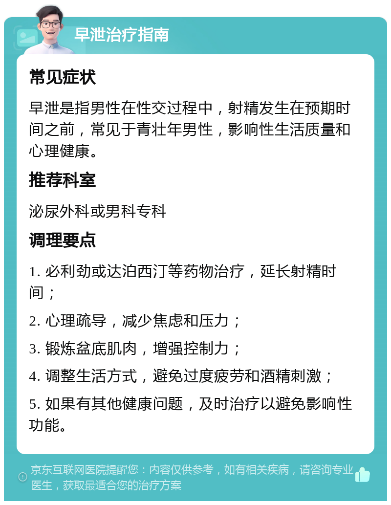 早泄治疗指南 常见症状 早泄是指男性在性交过程中，射精发生在预期时间之前，常见于青壮年男性，影响性生活质量和心理健康。 推荐科室 泌尿外科或男科专科 调理要点 1. 必利劲或达泊西汀等药物治疗，延长射精时间； 2. 心理疏导，减少焦虑和压力； 3. 锻炼盆底肌肉，增强控制力； 4. 调整生活方式，避免过度疲劳和酒精刺激； 5. 如果有其他健康问题，及时治疗以避免影响性功能。