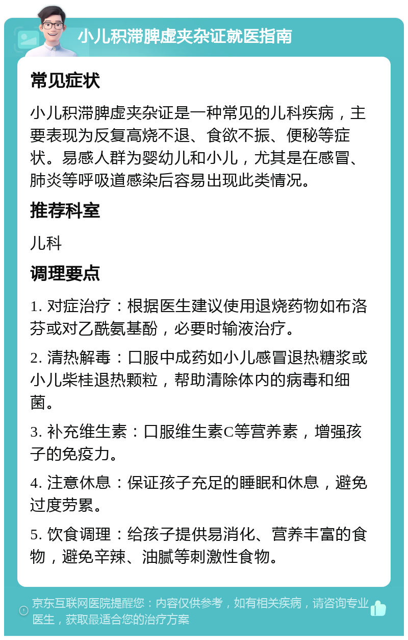 小儿积滞脾虚夹杂证就医指南 常见症状 小儿积滞脾虚夹杂证是一种常见的儿科疾病，主要表现为反复高烧不退、食欲不振、便秘等症状。易感人群为婴幼儿和小儿，尤其是在感冒、肺炎等呼吸道感染后容易出现此类情况。 推荐科室 儿科 调理要点 1. 对症治疗：根据医生建议使用退烧药物如布洛芬或对乙酰氨基酚，必要时输液治疗。 2. 清热解毒：口服中成药如小儿感冒退热糖浆或小儿柴桂退热颗粒，帮助清除体内的病毒和细菌。 3. 补充维生素：口服维生素C等营养素，增强孩子的免疫力。 4. 注意休息：保证孩子充足的睡眠和休息，避免过度劳累。 5. 饮食调理：给孩子提供易消化、营养丰富的食物，避免辛辣、油腻等刺激性食物。