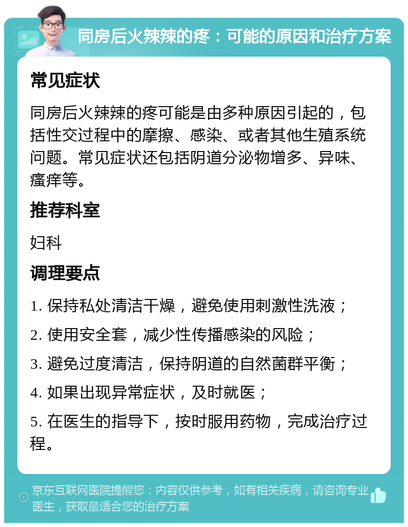 同房后火辣辣的疼：可能的原因和治疗方案 常见症状 同房后火辣辣的疼可能是由多种原因引起的，包括性交过程中的摩擦、感染、或者其他生殖系统问题。常见症状还包括阴道分泌物增多、异味、瘙痒等。 推荐科室 妇科 调理要点 1. 保持私处清洁干燥，避免使用刺激性洗液； 2. 使用安全套，减少性传播感染的风险； 3. 避免过度清洁，保持阴道的自然菌群平衡； 4. 如果出现异常症状，及时就医； 5. 在医生的指导下，按时服用药物，完成治疗过程。