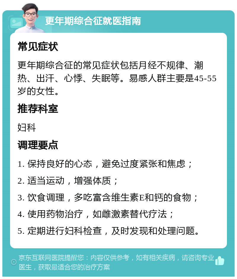 更年期综合征就医指南 常见症状 更年期综合征的常见症状包括月经不规律、潮热、出汗、心悸、失眠等。易感人群主要是45-55岁的女性。 推荐科室 妇科 调理要点 1. 保持良好的心态，避免过度紧张和焦虑； 2. 适当运动，增强体质； 3. 饮食调理，多吃富含维生素E和钙的食物； 4. 使用药物治疗，如雌激素替代疗法； 5. 定期进行妇科检查，及时发现和处理问题。