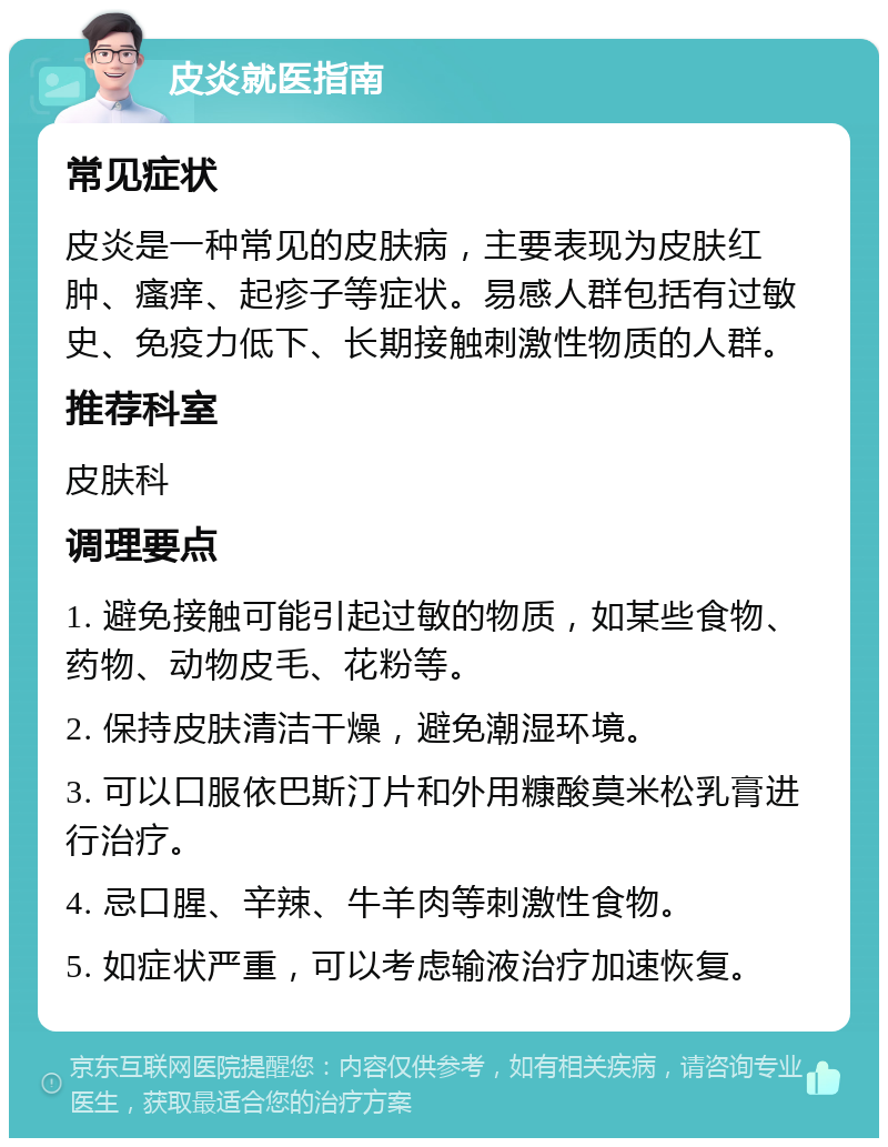 皮炎就医指南 常见症状 皮炎是一种常见的皮肤病，主要表现为皮肤红肿、瘙痒、起疹子等症状。易感人群包括有过敏史、免疫力低下、长期接触刺激性物质的人群。 推荐科室 皮肤科 调理要点 1. 避免接触可能引起过敏的物质，如某些食物、药物、动物皮毛、花粉等。 2. 保持皮肤清洁干燥，避免潮湿环境。 3. 可以口服依巴斯汀片和外用糠酸莫米松乳膏进行治疗。 4. 忌口腥、辛辣、牛羊肉等刺激性食物。 5. 如症状严重，可以考虑输液治疗加速恢复。