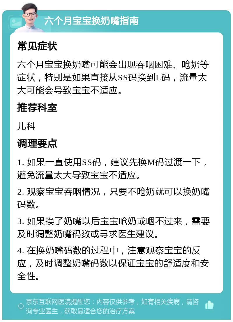 六个月宝宝换奶嘴指南 常见症状 六个月宝宝换奶嘴可能会出现吞咽困难、呛奶等症状，特别是如果直接从SS码换到L码，流量太大可能会导致宝宝不适应。 推荐科室 儿科 调理要点 1. 如果一直使用SS码，建议先换M码过渡一下，避免流量太大导致宝宝不适应。 2. 观察宝宝吞咽情况，只要不呛奶就可以换奶嘴码数。 3. 如果换了奶嘴以后宝宝呛奶或咽不过来，需要及时调整奶嘴码数或寻求医生建议。 4. 在换奶嘴码数的过程中，注意观察宝宝的反应，及时调整奶嘴码数以保证宝宝的舒适度和安全性。