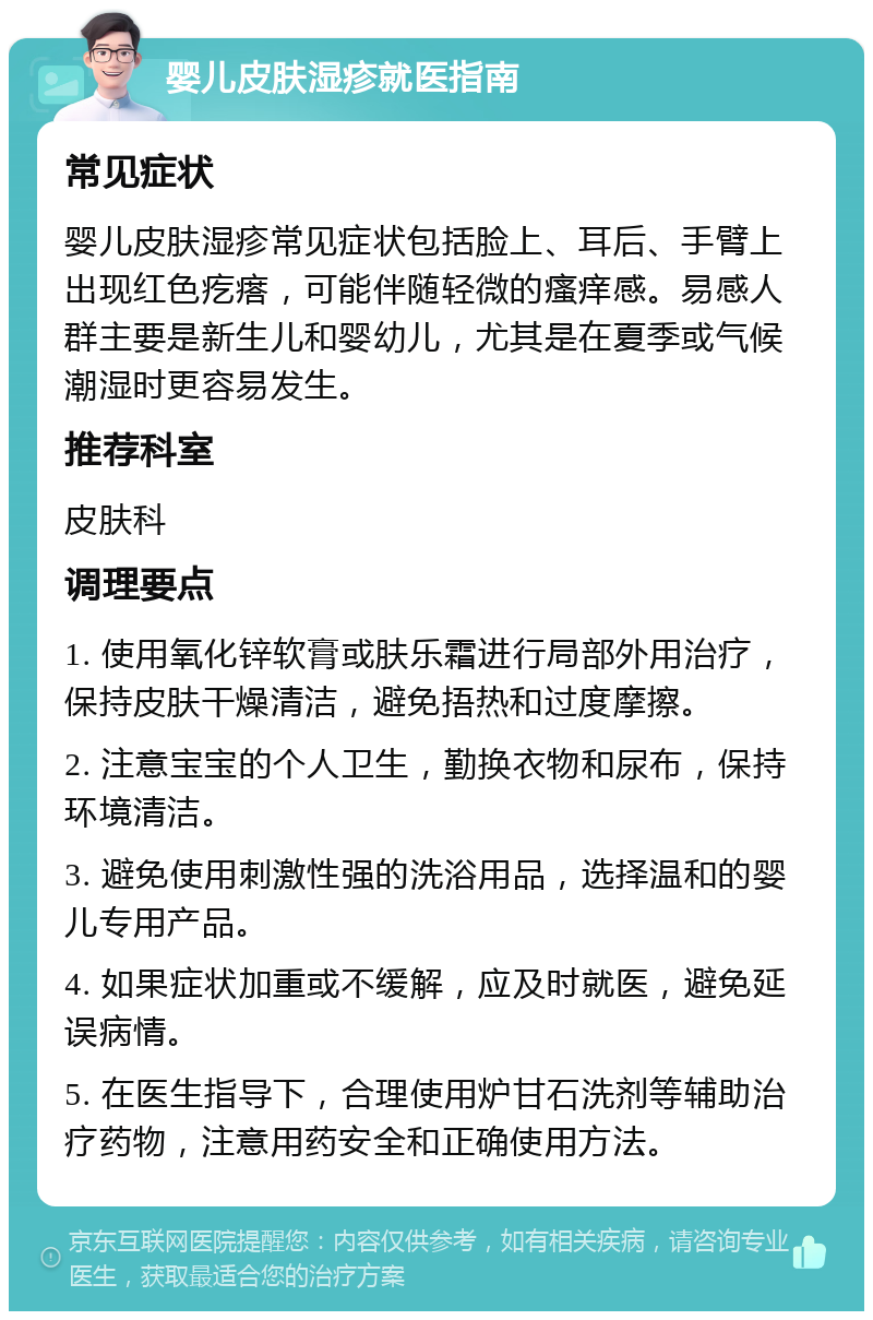 婴儿皮肤湿疹就医指南 常见症状 婴儿皮肤湿疹常见症状包括脸上、耳后、手臂上出现红色疙瘩，可能伴随轻微的瘙痒感。易感人群主要是新生儿和婴幼儿，尤其是在夏季或气候潮湿时更容易发生。 推荐科室 皮肤科 调理要点 1. 使用氧化锌软膏或肤乐霜进行局部外用治疗，保持皮肤干燥清洁，避免捂热和过度摩擦。 2. 注意宝宝的个人卫生，勤换衣物和尿布，保持环境清洁。 3. 避免使用刺激性强的洗浴用品，选择温和的婴儿专用产品。 4. 如果症状加重或不缓解，应及时就医，避免延误病情。 5. 在医生指导下，合理使用炉甘石洗剂等辅助治疗药物，注意用药安全和正确使用方法。