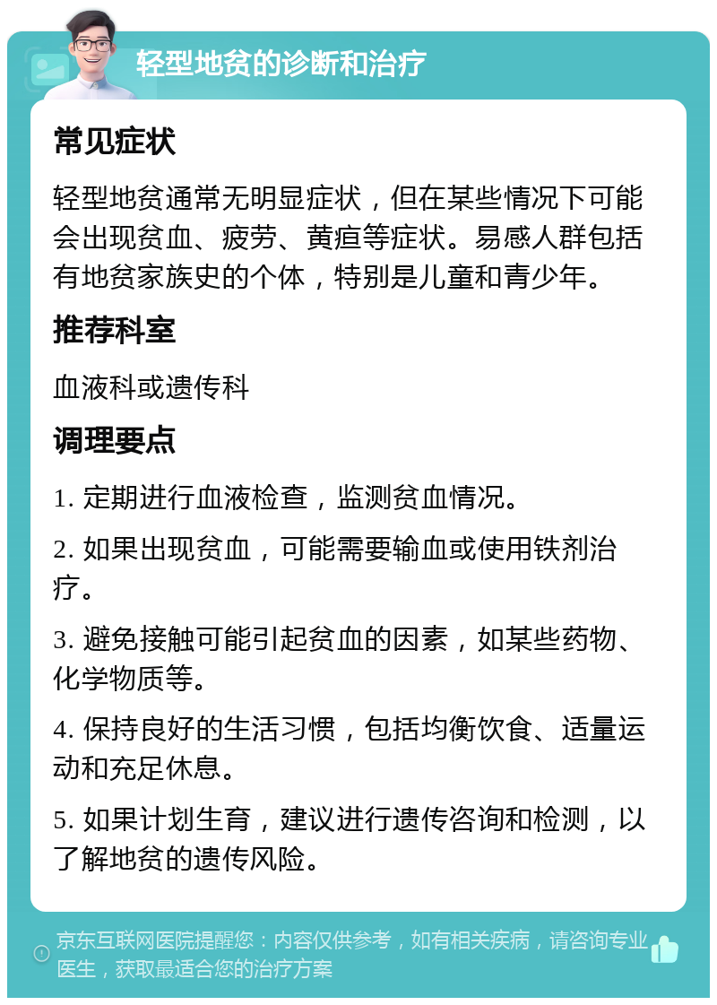 轻型地贫的诊断和治疗 常见症状 轻型地贫通常无明显症状，但在某些情况下可能会出现贫血、疲劳、黄疸等症状。易感人群包括有地贫家族史的个体，特别是儿童和青少年。 推荐科室 血液科或遗传科 调理要点 1. 定期进行血液检查，监测贫血情况。 2. 如果出现贫血，可能需要输血或使用铁剂治疗。 3. 避免接触可能引起贫血的因素，如某些药物、化学物质等。 4. 保持良好的生活习惯，包括均衡饮食、适量运动和充足休息。 5. 如果计划生育，建议进行遗传咨询和检测，以了解地贫的遗传风险。