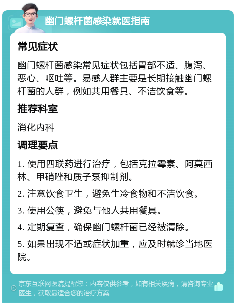 幽门螺杆菌感染就医指南 常见症状 幽门螺杆菌感染常见症状包括胃部不适、腹泻、恶心、呕吐等。易感人群主要是长期接触幽门螺杆菌的人群，例如共用餐具、不洁饮食等。 推荐科室 消化内科 调理要点 1. 使用四联药进行治疗，包括克拉霉素、阿莫西林、甲硝唑和质子泵抑制剂。 2. 注意饮食卫生，避免生冷食物和不洁饮食。 3. 使用公筷，避免与他人共用餐具。 4. 定期复查，确保幽门螺杆菌已经被清除。 5. 如果出现不适或症状加重，应及时就诊当地医院。