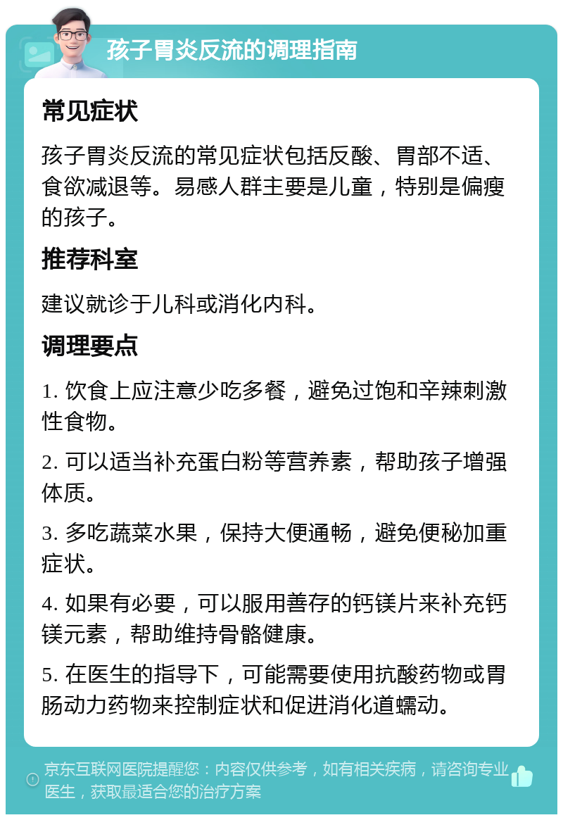 孩子胃炎反流的调理指南 常见症状 孩子胃炎反流的常见症状包括反酸、胃部不适、食欲减退等。易感人群主要是儿童，特别是偏瘦的孩子。 推荐科室 建议就诊于儿科或消化内科。 调理要点 1. 饮食上应注意少吃多餐，避免过饱和辛辣刺激性食物。 2. 可以适当补充蛋白粉等营养素，帮助孩子增强体质。 3. 多吃蔬菜水果，保持大便通畅，避免便秘加重症状。 4. 如果有必要，可以服用善存的钙镁片来补充钙镁元素，帮助维持骨骼健康。 5. 在医生的指导下，可能需要使用抗酸药物或胃肠动力药物来控制症状和促进消化道蠕动。