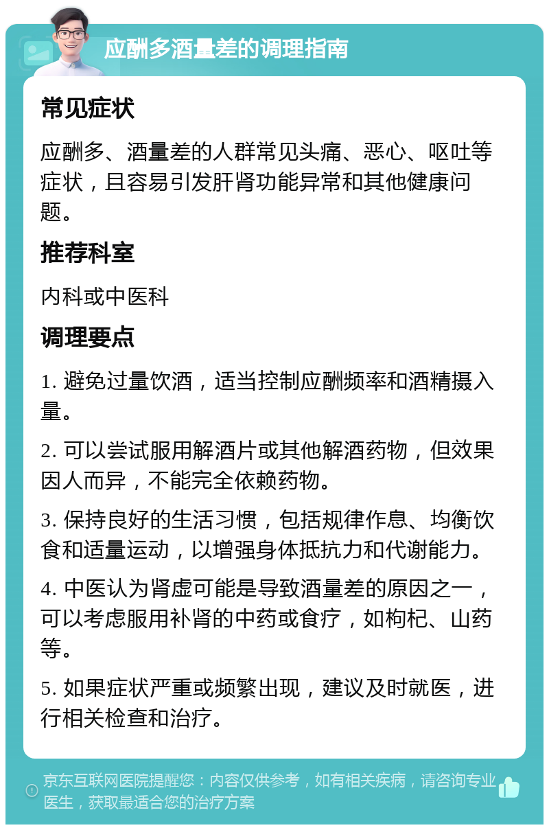 应酬多酒量差的调理指南 常见症状 应酬多、酒量差的人群常见头痛、恶心、呕吐等症状，且容易引发肝肾功能异常和其他健康问题。 推荐科室 内科或中医科 调理要点 1. 避免过量饮酒，适当控制应酬频率和酒精摄入量。 2. 可以尝试服用解酒片或其他解酒药物，但效果因人而异，不能完全依赖药物。 3. 保持良好的生活习惯，包括规律作息、均衡饮食和适量运动，以增强身体抵抗力和代谢能力。 4. 中医认为肾虚可能是导致酒量差的原因之一，可以考虑服用补肾的中药或食疗，如枸杞、山药等。 5. 如果症状严重或频繁出现，建议及时就医，进行相关检查和治疗。