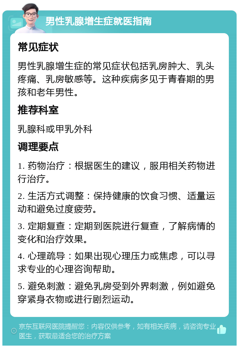 男性乳腺增生症就医指南 常见症状 男性乳腺增生症的常见症状包括乳房肿大、乳头疼痛、乳房敏感等。这种疾病多见于青春期的男孩和老年男性。 推荐科室 乳腺科或甲乳外科 调理要点 1. 药物治疗：根据医生的建议，服用相关药物进行治疗。 2. 生活方式调整：保持健康的饮食习惯、适量运动和避免过度疲劳。 3. 定期复查：定期到医院进行复查，了解病情的变化和治疗效果。 4. 心理疏导：如果出现心理压力或焦虑，可以寻求专业的心理咨询帮助。 5. 避免刺激：避免乳房受到外界刺激，例如避免穿紧身衣物或进行剧烈运动。