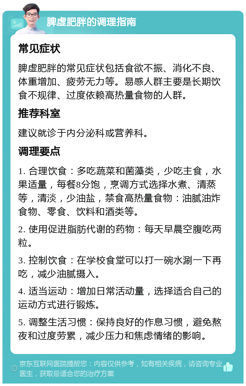 脾虚肥胖的调理指南 常见症状 脾虚肥胖的常见症状包括食欲不振、消化不良、体重增加、疲劳无力等。易感人群主要是长期饮食不规律、过度依赖高热量食物的人群。 推荐科室 建议就诊于内分泌科或营养科。 调理要点 1. 合理饮食：多吃蔬菜和菌藻类，少吃主食，水果适量，每餐8分饱，烹调方式选择水煮、清蒸等，清淡，少油盐，禁食高热量食物：油腻油炸食物、零食、饮料和酒类等。 2. 使用促进脂肪代谢的药物：每天早晨空腹吃两粒。 3. 控制饮食：在学校食堂可以打一碗水涮一下再吃，减少油腻摄入。 4. 适当运动：增加日常活动量，选择适合自己的运动方式进行锻炼。 5. 调整生活习惯：保持良好的作息习惯，避免熬夜和过度劳累，减少压力和焦虑情绪的影响。