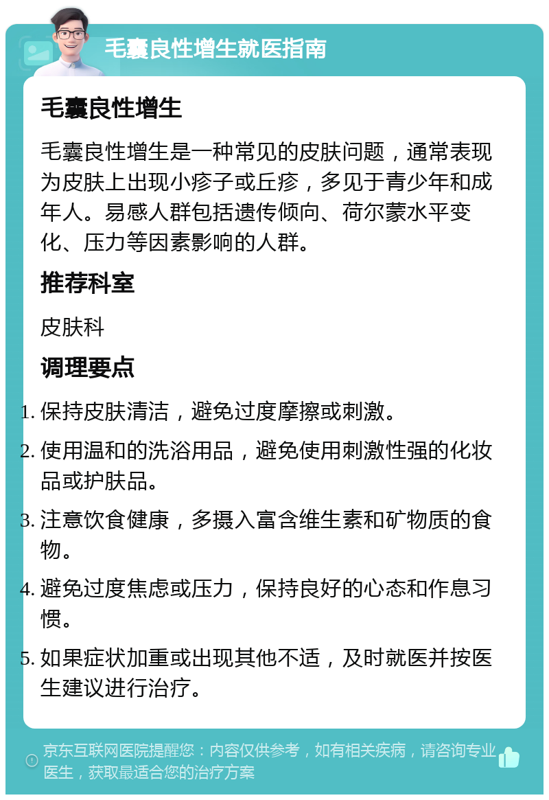 毛囊良性增生就医指南 毛囊良性增生 毛囊良性增生是一种常见的皮肤问题，通常表现为皮肤上出现小疹子或丘疹，多见于青少年和成年人。易感人群包括遗传倾向、荷尔蒙水平变化、压力等因素影响的人群。 推荐科室 皮肤科 调理要点 保持皮肤清洁，避免过度摩擦或刺激。 使用温和的洗浴用品，避免使用刺激性强的化妆品或护肤品。 注意饮食健康，多摄入富含维生素和矿物质的食物。 避免过度焦虑或压力，保持良好的心态和作息习惯。 如果症状加重或出现其他不适，及时就医并按医生建议进行治疗。