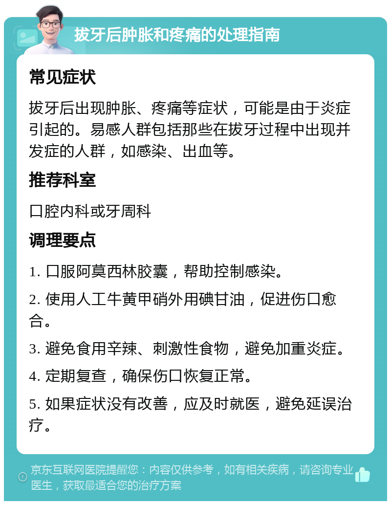 拔牙后肿胀和疼痛的处理指南 常见症状 拔牙后出现肿胀、疼痛等症状，可能是由于炎症引起的。易感人群包括那些在拔牙过程中出现并发症的人群，如感染、出血等。 推荐科室 口腔内科或牙周科 调理要点 1. 口服阿莫西林胶囊，帮助控制感染。 2. 使用人工牛黄甲硝外用碘甘油，促进伤口愈合。 3. 避免食用辛辣、刺激性食物，避免加重炎症。 4. 定期复查，确保伤口恢复正常。 5. 如果症状没有改善，应及时就医，避免延误治疗。