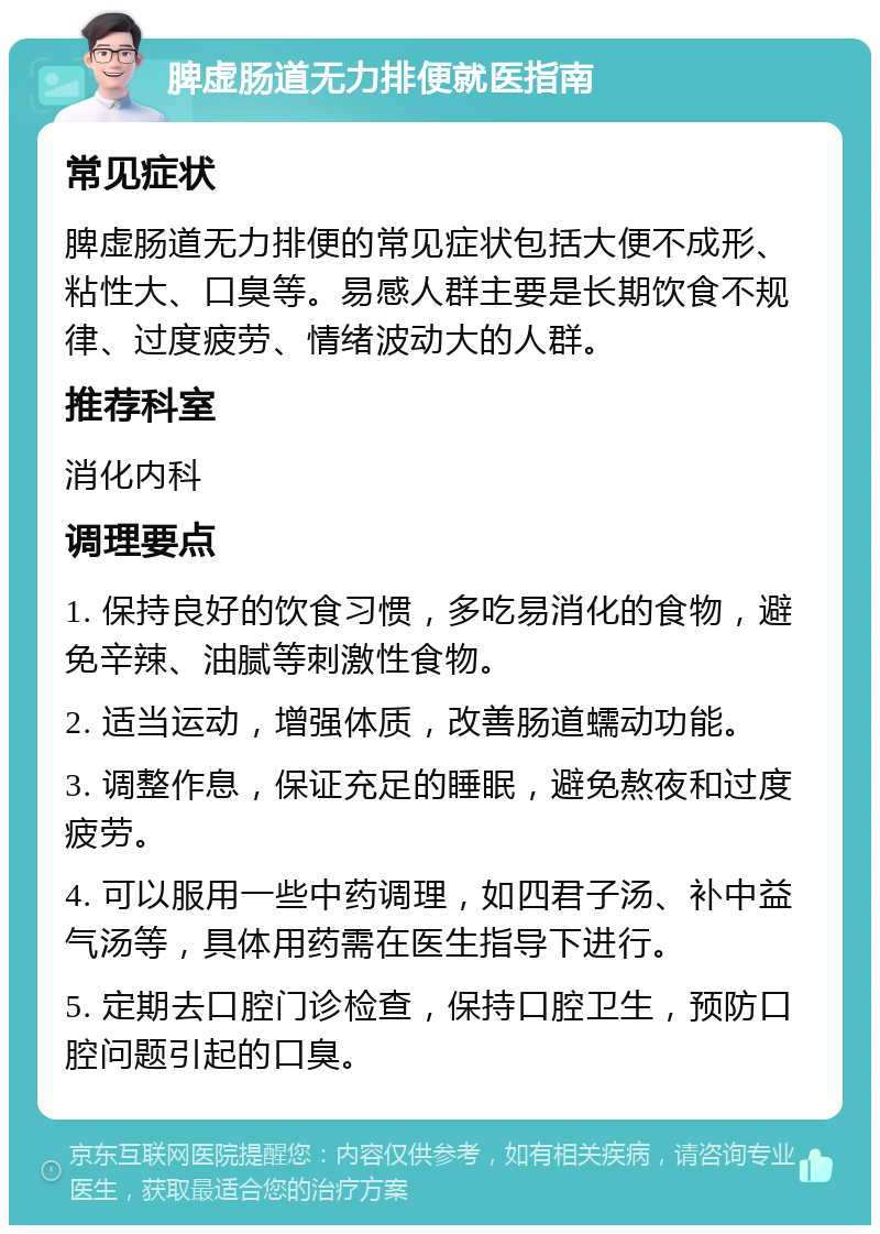 脾虚肠道无力排便就医指南 常见症状 脾虚肠道无力排便的常见症状包括大便不成形、粘性大、口臭等。易感人群主要是长期饮食不规律、过度疲劳、情绪波动大的人群。 推荐科室 消化内科 调理要点 1. 保持良好的饮食习惯，多吃易消化的食物，避免辛辣、油腻等刺激性食物。 2. 适当运动，增强体质，改善肠道蠕动功能。 3. 调整作息，保证充足的睡眠，避免熬夜和过度疲劳。 4. 可以服用一些中药调理，如四君子汤、补中益气汤等，具体用药需在医生指导下进行。 5. 定期去口腔门诊检查，保持口腔卫生，预防口腔问题引起的口臭。