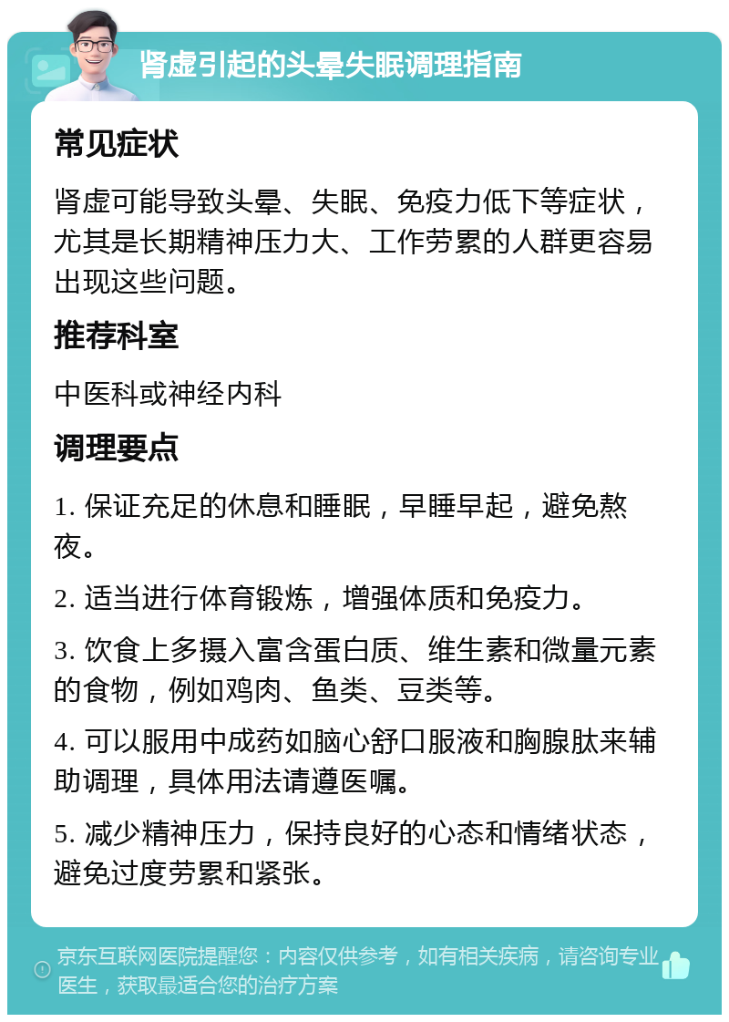 肾虚引起的头晕失眠调理指南 常见症状 肾虚可能导致头晕、失眠、免疫力低下等症状，尤其是长期精神压力大、工作劳累的人群更容易出现这些问题。 推荐科室 中医科或神经内科 调理要点 1. 保证充足的休息和睡眠，早睡早起，避免熬夜。 2. 适当进行体育锻炼，增强体质和免疫力。 3. 饮食上多摄入富含蛋白质、维生素和微量元素的食物，例如鸡肉、鱼类、豆类等。 4. 可以服用中成药如脑心舒口服液和胸腺肽来辅助调理，具体用法请遵医嘱。 5. 减少精神压力，保持良好的心态和情绪状态，避免过度劳累和紧张。