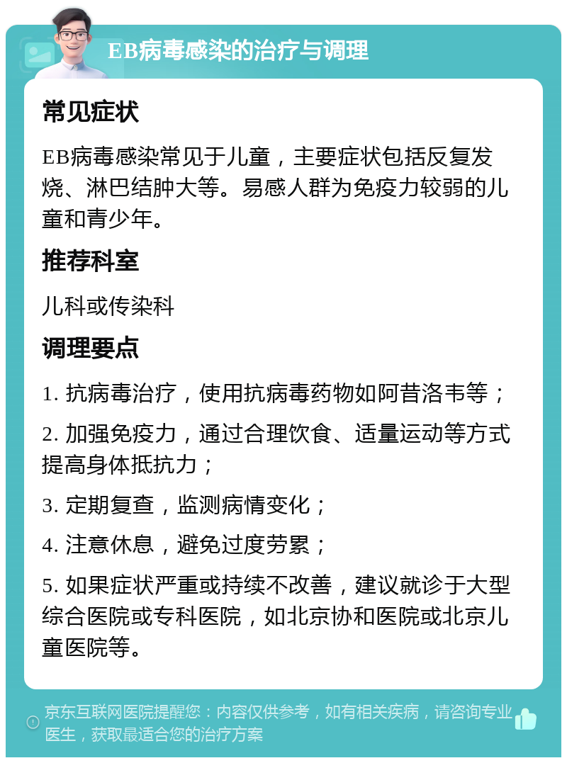 EB病毒感染的治疗与调理 常见症状 EB病毒感染常见于儿童，主要症状包括反复发烧、淋巴结肿大等。易感人群为免疫力较弱的儿童和青少年。 推荐科室 儿科或传染科 调理要点 1. 抗病毒治疗，使用抗病毒药物如阿昔洛韦等； 2. 加强免疫力，通过合理饮食、适量运动等方式提高身体抵抗力； 3. 定期复查，监测病情变化； 4. 注意休息，避免过度劳累； 5. 如果症状严重或持续不改善，建议就诊于大型综合医院或专科医院，如北京协和医院或北京儿童医院等。