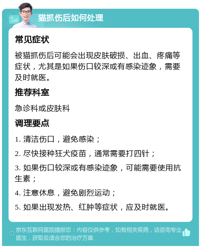 猫抓伤后如何处理 常见症状 被猫抓伤后可能会出现皮肤破损、出血、疼痛等症状，尤其是如果伤口较深或有感染迹象，需要及时就医。 推荐科室 急诊科或皮肤科 调理要点 1. 清洁伤口，避免感染； 2. 尽快接种狂犬疫苗，通常需要打四针； 3. 如果伤口较深或有感染迹象，可能需要使用抗生素； 4. 注意休息，避免剧烈运动； 5. 如果出现发热、红肿等症状，应及时就医。