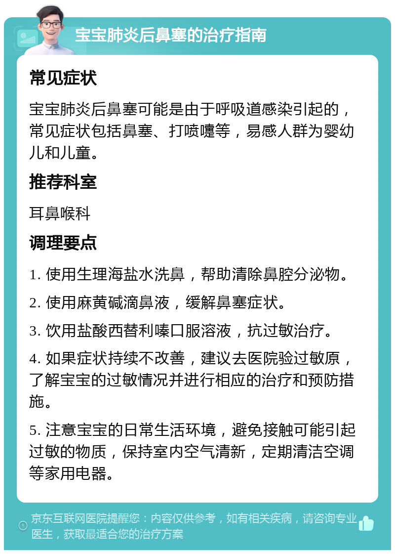 宝宝肺炎后鼻塞的治疗指南 常见症状 宝宝肺炎后鼻塞可能是由于呼吸道感染引起的，常见症状包括鼻塞、打喷嚏等，易感人群为婴幼儿和儿童。 推荐科室 耳鼻喉科 调理要点 1. 使用生理海盐水洗鼻，帮助清除鼻腔分泌物。 2. 使用麻黄碱滴鼻液，缓解鼻塞症状。 3. 饮用盐酸西替利嗪口服溶液，抗过敏治疗。 4. 如果症状持续不改善，建议去医院验过敏原，了解宝宝的过敏情况并进行相应的治疗和预防措施。 5. 注意宝宝的日常生活环境，避免接触可能引起过敏的物质，保持室内空气清新，定期清洁空调等家用电器。