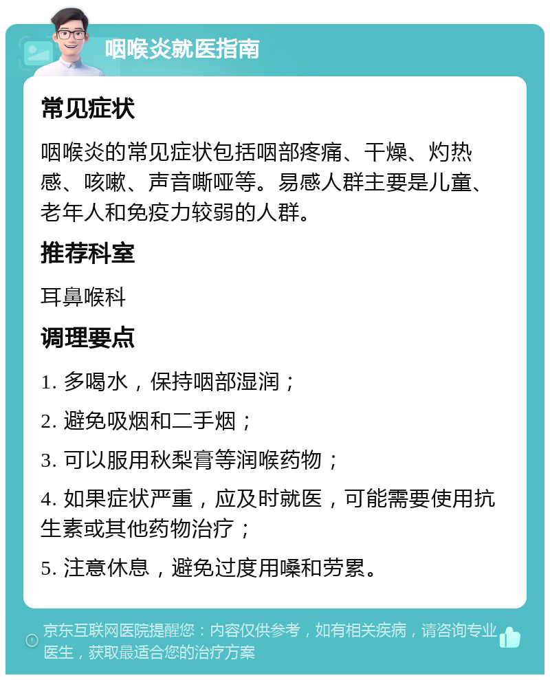 咽喉炎就医指南 常见症状 咽喉炎的常见症状包括咽部疼痛、干燥、灼热感、咳嗽、声音嘶哑等。易感人群主要是儿童、老年人和免疫力较弱的人群。 推荐科室 耳鼻喉科 调理要点 1. 多喝水，保持咽部湿润； 2. 避免吸烟和二手烟； 3. 可以服用秋梨膏等润喉药物； 4. 如果症状严重，应及时就医，可能需要使用抗生素或其他药物治疗； 5. 注意休息，避免过度用嗓和劳累。