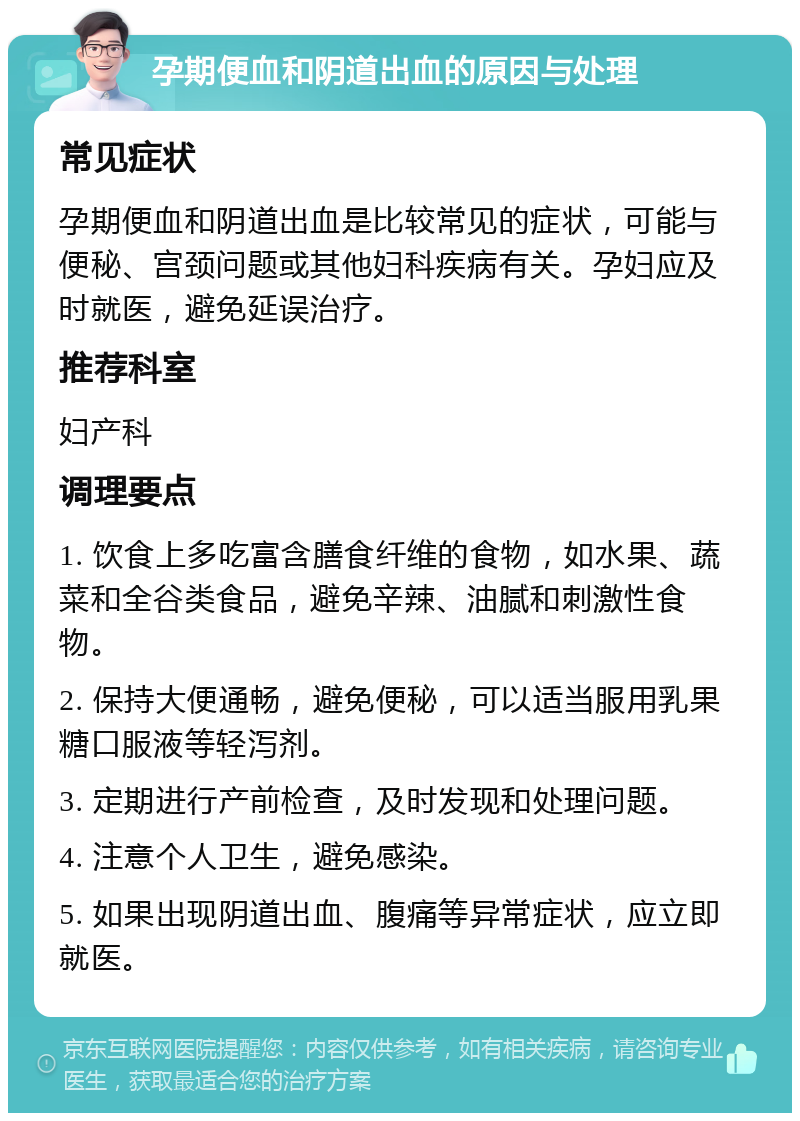 孕期便血和阴道出血的原因与处理 常见症状 孕期便血和阴道出血是比较常见的症状，可能与便秘、宫颈问题或其他妇科疾病有关。孕妇应及时就医，避免延误治疗。 推荐科室 妇产科 调理要点 1. 饮食上多吃富含膳食纤维的食物，如水果、蔬菜和全谷类食品，避免辛辣、油腻和刺激性食物。 2. 保持大便通畅，避免便秘，可以适当服用乳果糖口服液等轻泻剂。 3. 定期进行产前检查，及时发现和处理问题。 4. 注意个人卫生，避免感染。 5. 如果出现阴道出血、腹痛等异常症状，应立即就医。