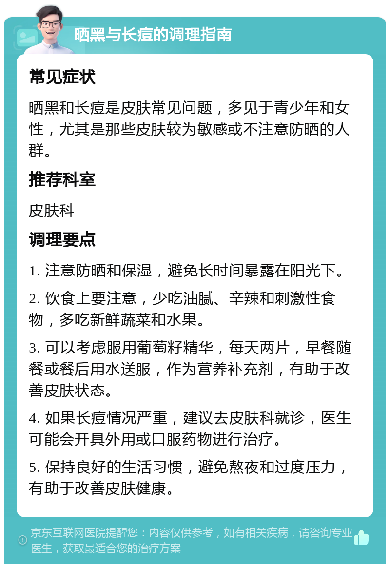 晒黑与长痘的调理指南 常见症状 晒黑和长痘是皮肤常见问题，多见于青少年和女性，尤其是那些皮肤较为敏感或不注意防晒的人群。 推荐科室 皮肤科 调理要点 1. 注意防晒和保湿，避免长时间暴露在阳光下。 2. 饮食上要注意，少吃油腻、辛辣和刺激性食物，多吃新鲜蔬菜和水果。 3. 可以考虑服用葡萄籽精华，每天两片，早餐随餐或餐后用水送服，作为营养补充剂，有助于改善皮肤状态。 4. 如果长痘情况严重，建议去皮肤科就诊，医生可能会开具外用或口服药物进行治疗。 5. 保持良好的生活习惯，避免熬夜和过度压力，有助于改善皮肤健康。