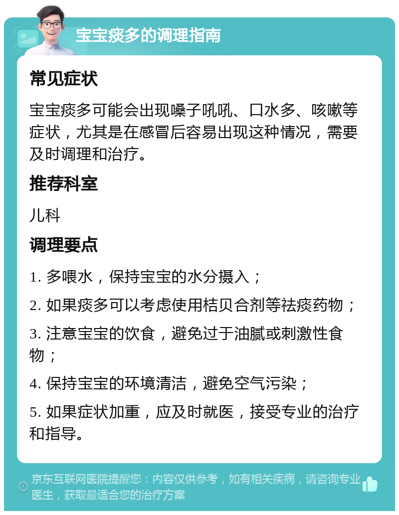 宝宝痰多的调理指南 常见症状 宝宝痰多可能会出现嗓子吼吼、口水多、咳嗽等症状，尤其是在感冒后容易出现这种情况，需要及时调理和治疗。 推荐科室 儿科 调理要点 1. 多喂水，保持宝宝的水分摄入； 2. 如果痰多可以考虑使用桔贝合剂等祛痰药物； 3. 注意宝宝的饮食，避免过于油腻或刺激性食物； 4. 保持宝宝的环境清洁，避免空气污染； 5. 如果症状加重，应及时就医，接受专业的治疗和指导。