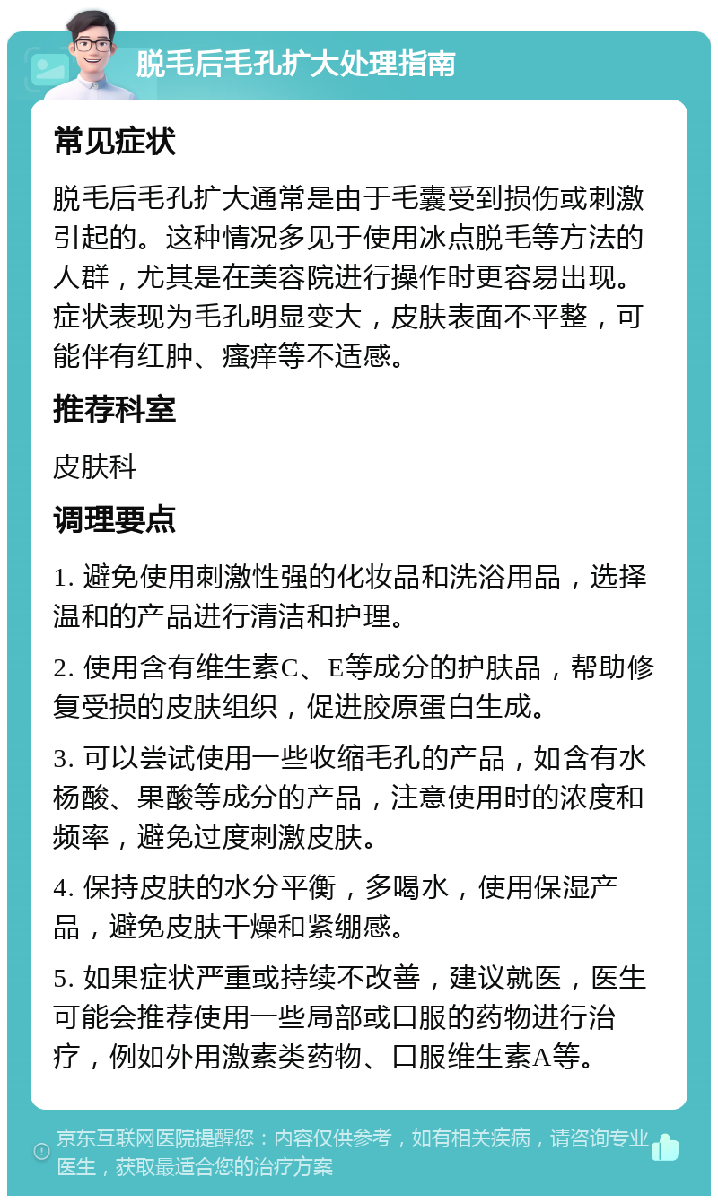 脱毛后毛孔扩大处理指南 常见症状 脱毛后毛孔扩大通常是由于毛囊受到损伤或刺激引起的。这种情况多见于使用冰点脱毛等方法的人群，尤其是在美容院进行操作时更容易出现。症状表现为毛孔明显变大，皮肤表面不平整，可能伴有红肿、瘙痒等不适感。 推荐科室 皮肤科 调理要点 1. 避免使用刺激性强的化妆品和洗浴用品，选择温和的产品进行清洁和护理。 2. 使用含有维生素C、E等成分的护肤品，帮助修复受损的皮肤组织，促进胶原蛋白生成。 3. 可以尝试使用一些收缩毛孔的产品，如含有水杨酸、果酸等成分的产品，注意使用时的浓度和频率，避免过度刺激皮肤。 4. 保持皮肤的水分平衡，多喝水，使用保湿产品，避免皮肤干燥和紧绷感。 5. 如果症状严重或持续不改善，建议就医，医生可能会推荐使用一些局部或口服的药物进行治疗，例如外用激素类药物、口服维生素A等。