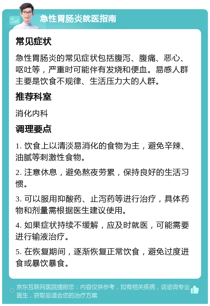 急性胃肠炎就医指南 常见症状 急性胃肠炎的常见症状包括腹泻、腹痛、恶心、呕吐等，严重时可能伴有发烧和便血。易感人群主要是饮食不规律、生活压力大的人群。 推荐科室 消化内科 调理要点 1. 饮食上以清淡易消化的食物为主，避免辛辣、油腻等刺激性食物。 2. 注意休息，避免熬夜劳累，保持良好的生活习惯。 3. 可以服用抑酸药、止泻药等进行治疗，具体药物和剂量需根据医生建议使用。 4. 如果症状持续不缓解，应及时就医，可能需要进行输液治疗。 5. 在恢复期间，逐渐恢复正常饮食，避免过度进食或暴饮暴食。