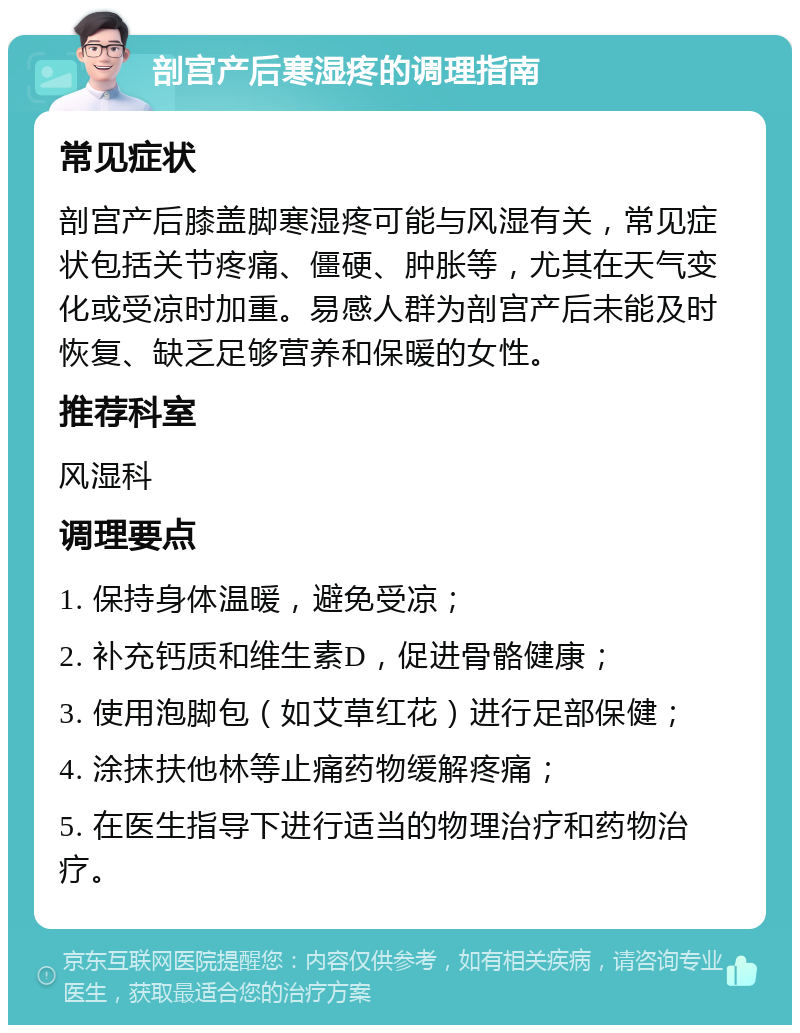 剖宫产后寒湿疼的调理指南 常见症状 剖宫产后膝盖脚寒湿疼可能与风湿有关，常见症状包括关节疼痛、僵硬、肿胀等，尤其在天气变化或受凉时加重。易感人群为剖宫产后未能及时恢复、缺乏足够营养和保暖的女性。 推荐科室 风湿科 调理要点 1. 保持身体温暖，避免受凉； 2. 补充钙质和维生素D，促进骨骼健康； 3. 使用泡脚包（如艾草红花）进行足部保健； 4. 涂抹扶他林等止痛药物缓解疼痛； 5. 在医生指导下进行适当的物理治疗和药物治疗。