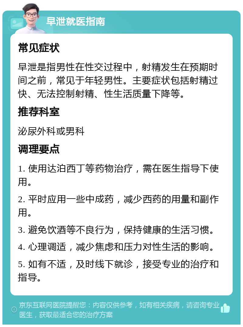 早泄就医指南 常见症状 早泄是指男性在性交过程中，射精发生在预期时间之前，常见于年轻男性。主要症状包括射精过快、无法控制射精、性生活质量下降等。 推荐科室 泌尿外科或男科 调理要点 1. 使用达泊西丁等药物治疗，需在医生指导下使用。 2. 平时应用一些中成药，减少西药的用量和副作用。 3. 避免饮酒等不良行为，保持健康的生活习惯。 4. 心理调适，减少焦虑和压力对性生活的影响。 5. 如有不适，及时线下就诊，接受专业的治疗和指导。