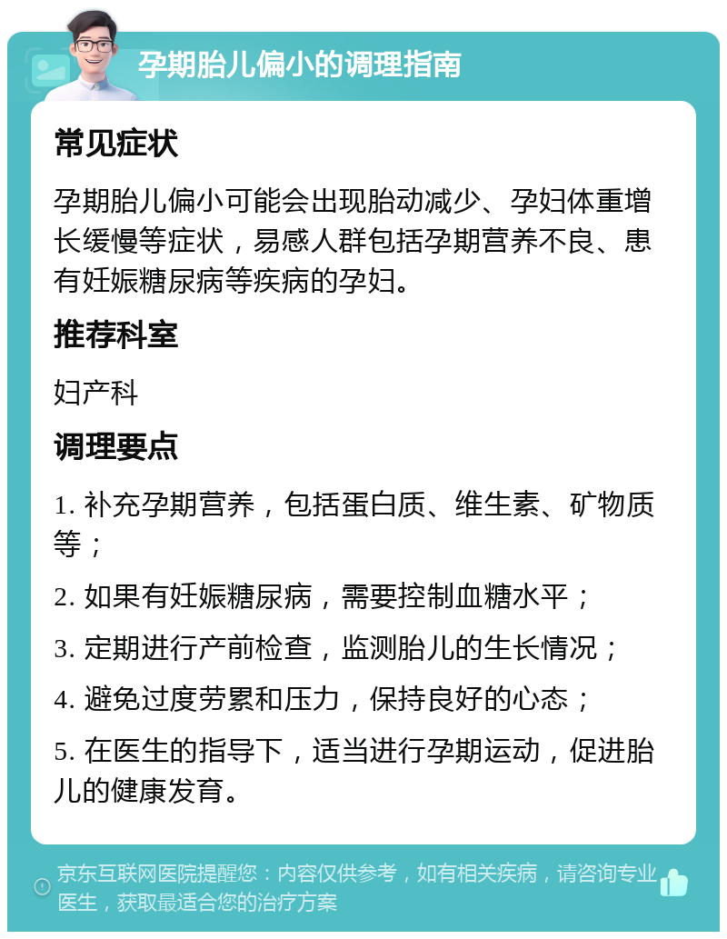 孕期胎儿偏小的调理指南 常见症状 孕期胎儿偏小可能会出现胎动减少、孕妇体重增长缓慢等症状，易感人群包括孕期营养不良、患有妊娠糖尿病等疾病的孕妇。 推荐科室 妇产科 调理要点 1. 补充孕期营养，包括蛋白质、维生素、矿物质等； 2. 如果有妊娠糖尿病，需要控制血糖水平； 3. 定期进行产前检查，监测胎儿的生长情况； 4. 避免过度劳累和压力，保持良好的心态； 5. 在医生的指导下，适当进行孕期运动，促进胎儿的健康发育。