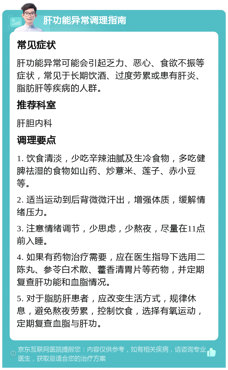 肝功能异常调理指南 常见症状 肝功能异常可能会引起乏力、恶心、食欲不振等症状，常见于长期饮酒、过度劳累或患有肝炎、脂肪肝等疾病的人群。 推荐科室 肝胆内科 调理要点 1. 饮食清淡，少吃辛辣油腻及生冷食物，多吃健脾祛湿的食物如山药、炒薏米、莲子、赤小豆等。 2. 适当运动到后背微微汗出，增强体质，缓解情绪压力。 3. 注意情绪调节，少思虑，少熬夜，尽量在11点前入睡。 4. 如果有药物治疗需要，应在医生指导下选用二陈丸、参苓白术散、藿香清胃片等药物，并定期复查肝功能和血脂情况。 5. 对于脂肪肝患者，应改变生活方式，规律休息，避免熬夜劳累，控制饮食，选择有氧运动，定期复查血脂与肝功。